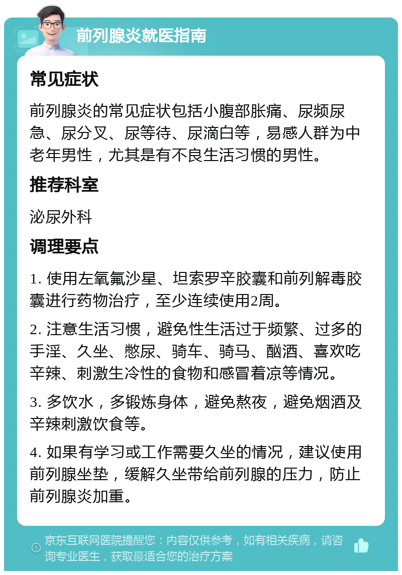 前列腺炎就医指南 常见症状 前列腺炎的常见症状包括小腹部胀痛、尿频尿急、尿分叉、尿等待、尿滴白等，易感人群为中老年男性，尤其是有不良生活习惯的男性。 推荐科室 泌尿外科 调理要点 1. 使用左氧氟沙星、坦索罗辛胶囊和前列解毒胶囊进行药物治疗，至少连续使用2周。 2. 注意生活习惯，避免性生活过于频繁、过多的手淫、久坐、憋尿、骑车、骑马、酗酒、喜欢吃辛辣、刺激生冷性的食物和感冒着凉等情况。 3. 多饮水，多锻炼身体，避免熬夜，避免烟酒及辛辣刺激饮食等。 4. 如果有学习或工作需要久坐的情况，建议使用前列腺坐垫，缓解久坐带给前列腺的压力，防止前列腺炎加重。