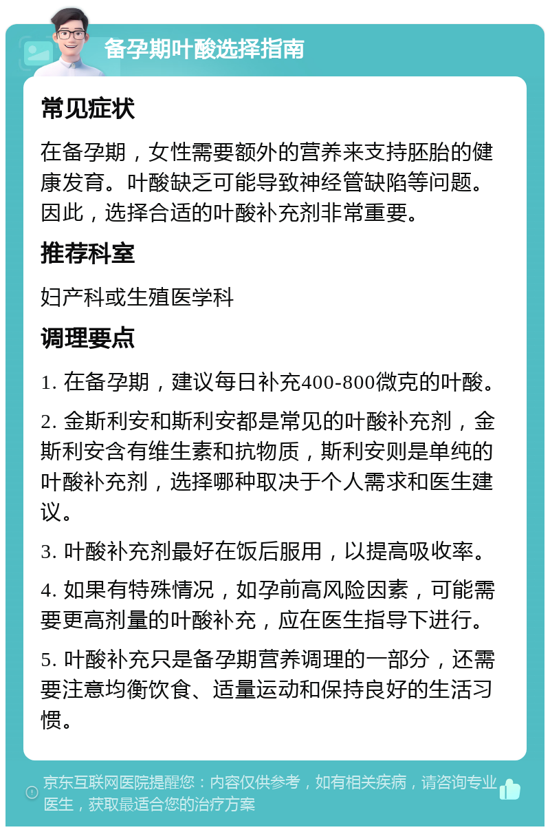 备孕期叶酸选择指南 常见症状 在备孕期，女性需要额外的营养来支持胚胎的健康发育。叶酸缺乏可能导致神经管缺陷等问题。因此，选择合适的叶酸补充剂非常重要。 推荐科室 妇产科或生殖医学科 调理要点 1. 在备孕期，建议每日补充400-800微克的叶酸。 2. 金斯利安和斯利安都是常见的叶酸补充剂，金斯利安含有维生素和抗物质，斯利安则是单纯的叶酸补充剂，选择哪种取决于个人需求和医生建议。 3. 叶酸补充剂最好在饭后服用，以提高吸收率。 4. 如果有特殊情况，如孕前高风险因素，可能需要更高剂量的叶酸补充，应在医生指导下进行。 5. 叶酸补充只是备孕期营养调理的一部分，还需要注意均衡饮食、适量运动和保持良好的生活习惯。