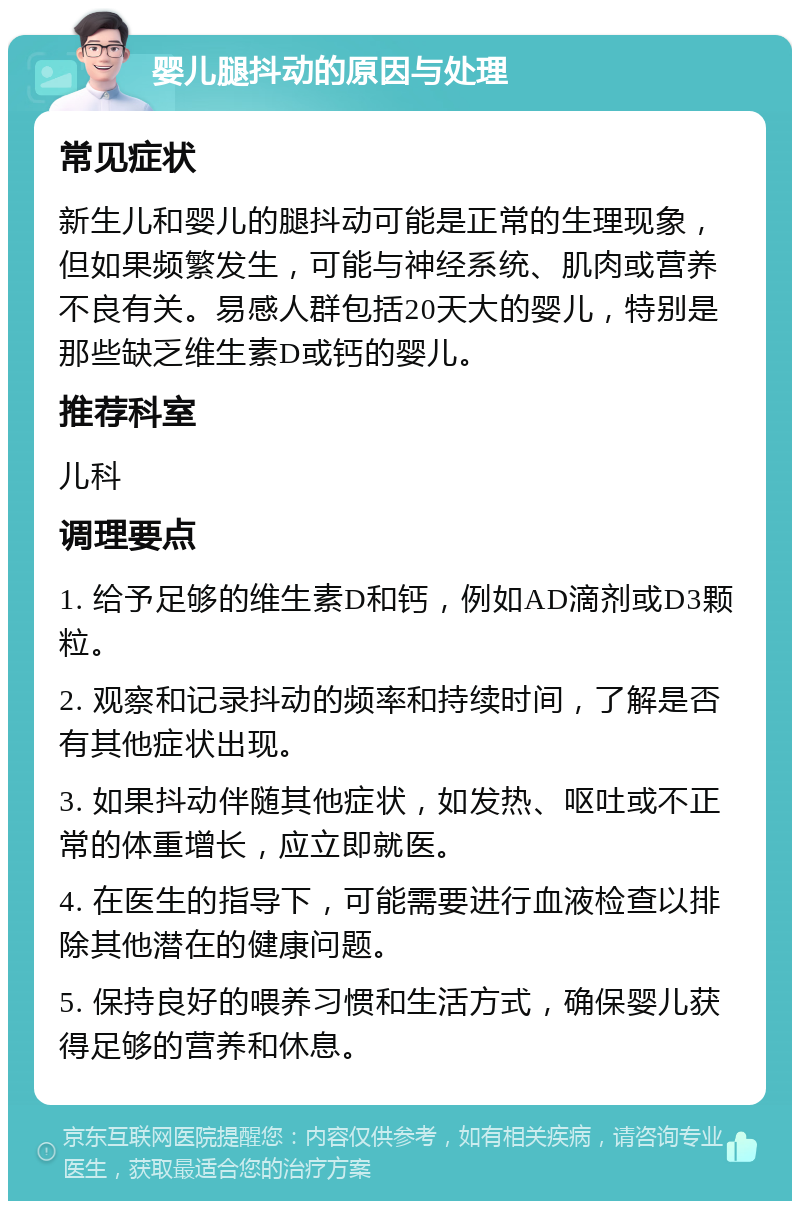 婴儿腿抖动的原因与处理 常见症状 新生儿和婴儿的腿抖动可能是正常的生理现象，但如果频繁发生，可能与神经系统、肌肉或营养不良有关。易感人群包括20天大的婴儿，特别是那些缺乏维生素D或钙的婴儿。 推荐科室 儿科 调理要点 1. 给予足够的维生素D和钙，例如AD滴剂或D3颗粒。 2. 观察和记录抖动的频率和持续时间，了解是否有其他症状出现。 3. 如果抖动伴随其他症状，如发热、呕吐或不正常的体重增长，应立即就医。 4. 在医生的指导下，可能需要进行血液检查以排除其他潜在的健康问题。 5. 保持良好的喂养习惯和生活方式，确保婴儿获得足够的营养和休息。