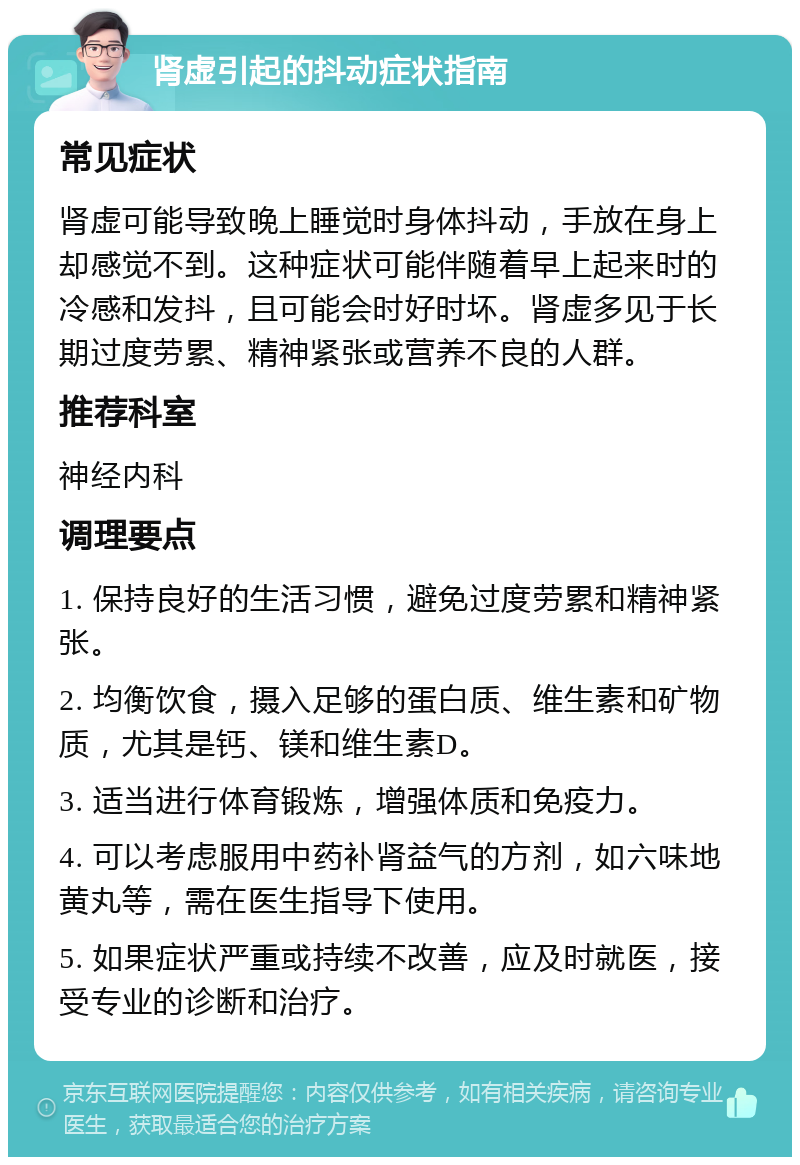 肾虚引起的抖动症状指南 常见症状 肾虚可能导致晚上睡觉时身体抖动，手放在身上却感觉不到。这种症状可能伴随着早上起来时的冷感和发抖，且可能会时好时坏。肾虚多见于长期过度劳累、精神紧张或营养不良的人群。 推荐科室 神经内科 调理要点 1. 保持良好的生活习惯，避免过度劳累和精神紧张。 2. 均衡饮食，摄入足够的蛋白质、维生素和矿物质，尤其是钙、镁和维生素D。 3. 适当进行体育锻炼，增强体质和免疫力。 4. 可以考虑服用中药补肾益气的方剂，如六味地黄丸等，需在医生指导下使用。 5. 如果症状严重或持续不改善，应及时就医，接受专业的诊断和治疗。