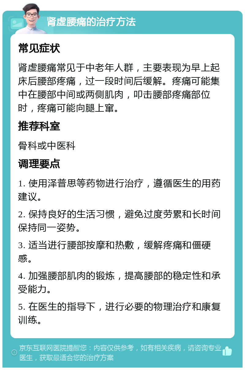 肾虚腰痛的治疗方法 常见症状 肾虚腰痛常见于中老年人群，主要表现为早上起床后腰部疼痛，过一段时间后缓解。疼痛可能集中在腰部中间或两侧肌肉，叩击腰部疼痛部位时，疼痛可能向腿上窜。 推荐科室 骨科或中医科 调理要点 1. 使用泽普思等药物进行治疗，遵循医生的用药建议。 2. 保持良好的生活习惯，避免过度劳累和长时间保持同一姿势。 3. 适当进行腰部按摩和热敷，缓解疼痛和僵硬感。 4. 加强腰部肌肉的锻炼，提高腰部的稳定性和承受能力。 5. 在医生的指导下，进行必要的物理治疗和康复训练。