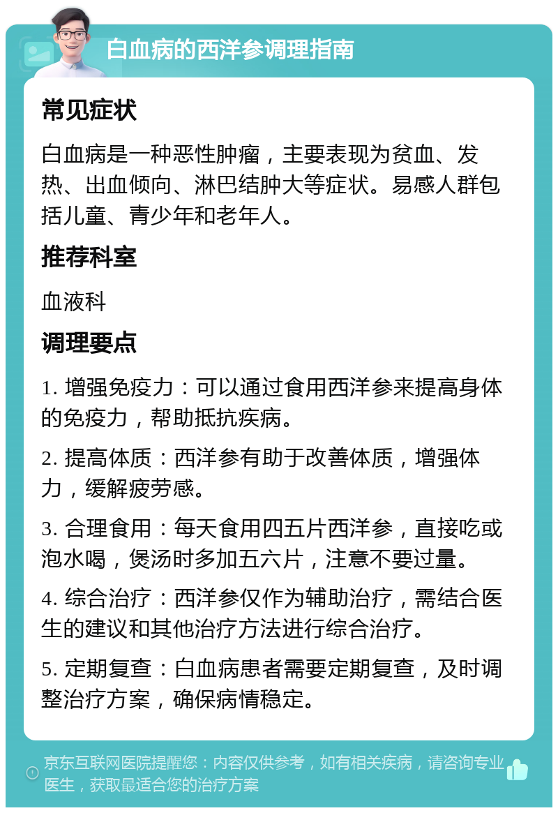 白血病的西洋参调理指南 常见症状 白血病是一种恶性肿瘤，主要表现为贫血、发热、出血倾向、淋巴结肿大等症状。易感人群包括儿童、青少年和老年人。 推荐科室 血液科 调理要点 1. 增强免疫力：可以通过食用西洋参来提高身体的免疫力，帮助抵抗疾病。 2. 提高体质：西洋参有助于改善体质，增强体力，缓解疲劳感。 3. 合理食用：每天食用四五片西洋参，直接吃或泡水喝，煲汤时多加五六片，注意不要过量。 4. 综合治疗：西洋参仅作为辅助治疗，需结合医生的建议和其他治疗方法进行综合治疗。 5. 定期复查：白血病患者需要定期复查，及时调整治疗方案，确保病情稳定。