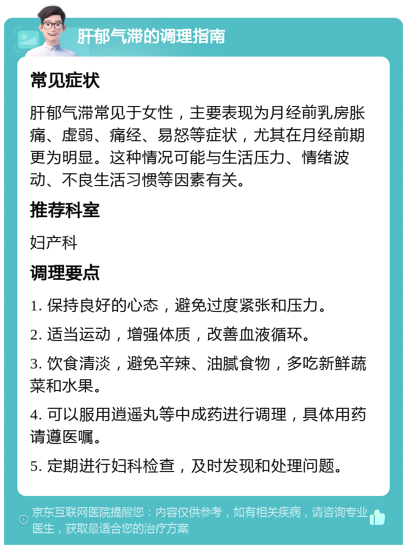 肝郁气滞的调理指南 常见症状 肝郁气滞常见于女性，主要表现为月经前乳房胀痛、虚弱、痛经、易怒等症状，尤其在月经前期更为明显。这种情况可能与生活压力、情绪波动、不良生活习惯等因素有关。 推荐科室 妇产科 调理要点 1. 保持良好的心态，避免过度紧张和压力。 2. 适当运动，增强体质，改善血液循环。 3. 饮食清淡，避免辛辣、油腻食物，多吃新鲜蔬菜和水果。 4. 可以服用逍遥丸等中成药进行调理，具体用药请遵医嘱。 5. 定期进行妇科检查，及时发现和处理问题。