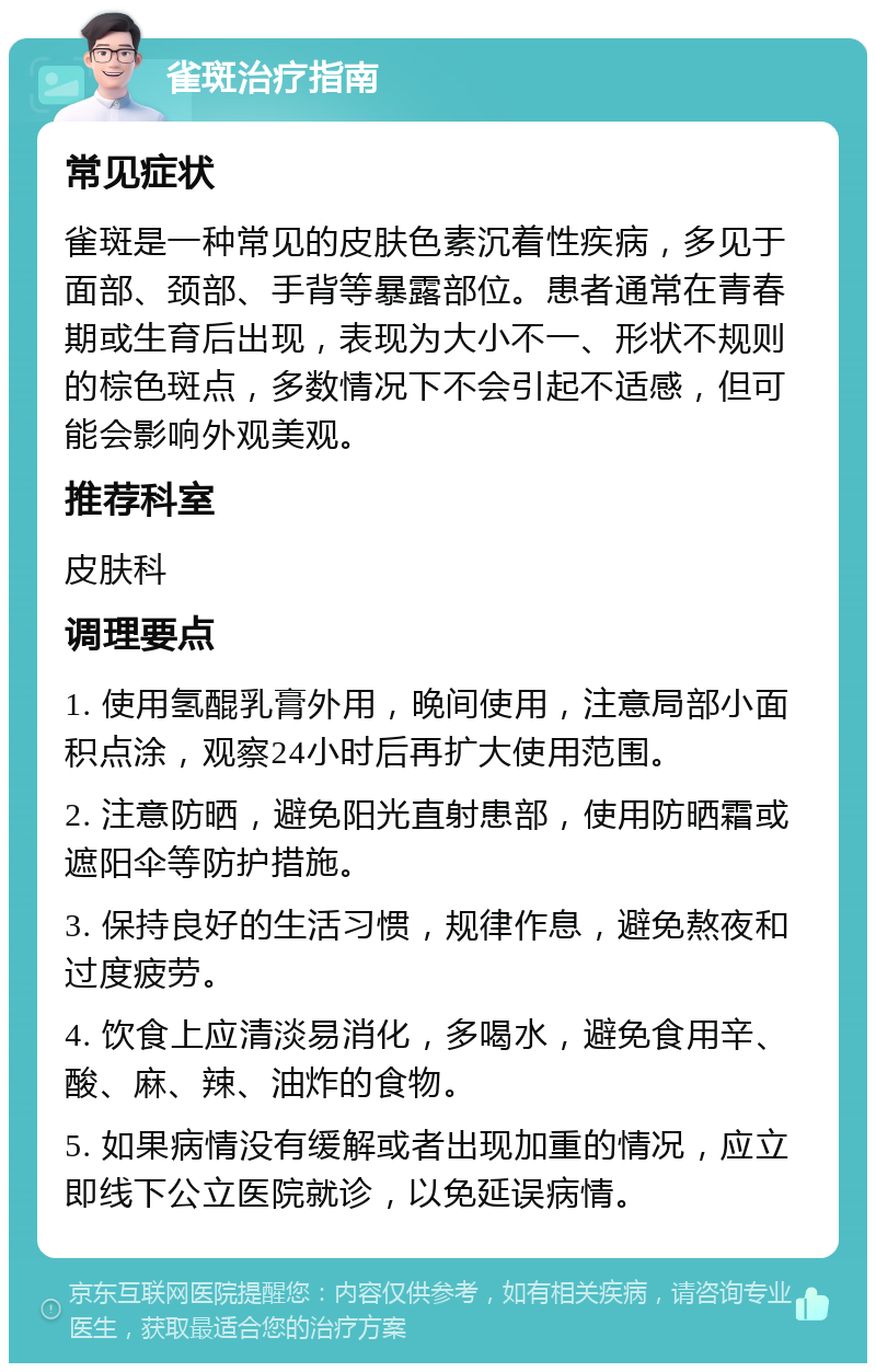 雀斑治疗指南 常见症状 雀斑是一种常见的皮肤色素沉着性疾病，多见于面部、颈部、手背等暴露部位。患者通常在青春期或生育后出现，表现为大小不一、形状不规则的棕色斑点，多数情况下不会引起不适感，但可能会影响外观美观。 推荐科室 皮肤科 调理要点 1. 使用氢醌乳膏外用，晚间使用，注意局部小面积点涂，观察24小时后再扩大使用范围。 2. 注意防晒，避免阳光直射患部，使用防晒霜或遮阳伞等防护措施。 3. 保持良好的生活习惯，规律作息，避免熬夜和过度疲劳。 4. 饮食上应清淡易消化，多喝水，避免食用辛、酸、麻、辣、油炸的食物。 5. 如果病情没有缓解或者出现加重的情况，应立即线下公立医院就诊，以免延误病情。