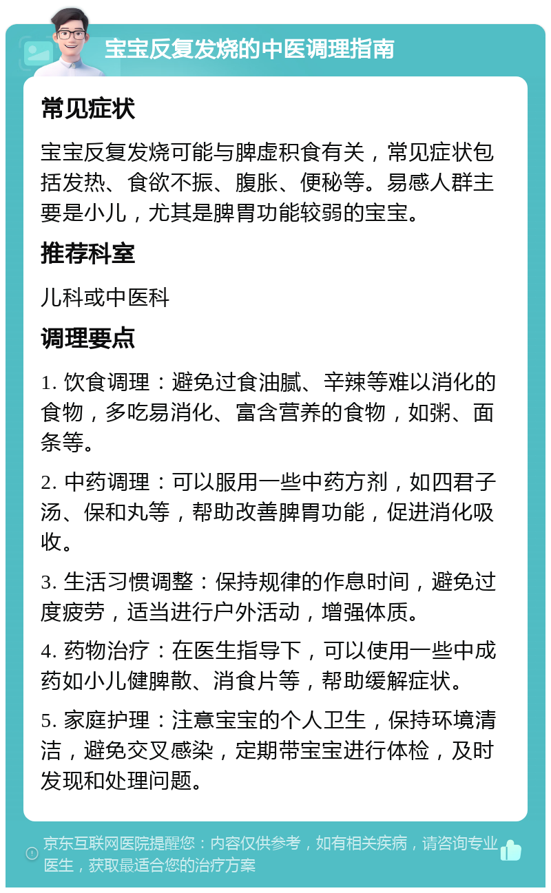 宝宝反复发烧的中医调理指南 常见症状 宝宝反复发烧可能与脾虚积食有关，常见症状包括发热、食欲不振、腹胀、便秘等。易感人群主要是小儿，尤其是脾胃功能较弱的宝宝。 推荐科室 儿科或中医科 调理要点 1. 饮食调理：避免过食油腻、辛辣等难以消化的食物，多吃易消化、富含营养的食物，如粥、面条等。 2. 中药调理：可以服用一些中药方剂，如四君子汤、保和丸等，帮助改善脾胃功能，促进消化吸收。 3. 生活习惯调整：保持规律的作息时间，避免过度疲劳，适当进行户外活动，增强体质。 4. 药物治疗：在医生指导下，可以使用一些中成药如小儿健脾散、消食片等，帮助缓解症状。 5. 家庭护理：注意宝宝的个人卫生，保持环境清洁，避免交叉感染，定期带宝宝进行体检，及时发现和处理问题。