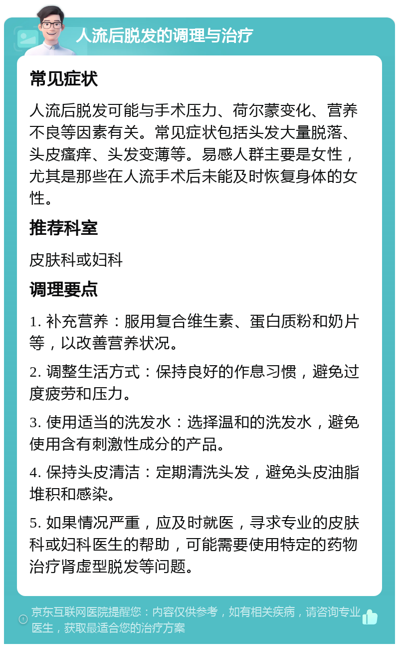 人流后脱发的调理与治疗 常见症状 人流后脱发可能与手术压力、荷尔蒙变化、营养不良等因素有关。常见症状包括头发大量脱落、头皮瘙痒、头发变薄等。易感人群主要是女性，尤其是那些在人流手术后未能及时恢复身体的女性。 推荐科室 皮肤科或妇科 调理要点 1. 补充营养：服用复合维生素、蛋白质粉和奶片等，以改善营养状况。 2. 调整生活方式：保持良好的作息习惯，避免过度疲劳和压力。 3. 使用适当的洗发水：选择温和的洗发水，避免使用含有刺激性成分的产品。 4. 保持头皮清洁：定期清洗头发，避免头皮油脂堆积和感染。 5. 如果情况严重，应及时就医，寻求专业的皮肤科或妇科医生的帮助，可能需要使用特定的药物治疗肾虚型脱发等问题。