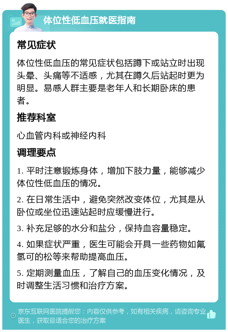 体位性低血压就医指南 常见症状 体位性低血压的常见症状包括蹲下或站立时出现头晕、头痛等不适感，尤其在蹲久后站起时更为明显。易感人群主要是老年人和长期卧床的患者。 推荐科室 心血管内科或神经内科 调理要点 1. 平时注意锻炼身体，增加下肢力量，能够减少体位性低血压的情况。 2. 在日常生活中，避免突然改变体位，尤其是从卧位或坐位迅速站起时应缓慢进行。 3. 补充足够的水分和盐分，保持血容量稳定。 4. 如果症状严重，医生可能会开具一些药物如氟氢可的松等来帮助提高血压。 5. 定期测量血压，了解自己的血压变化情况，及时调整生活习惯和治疗方案。