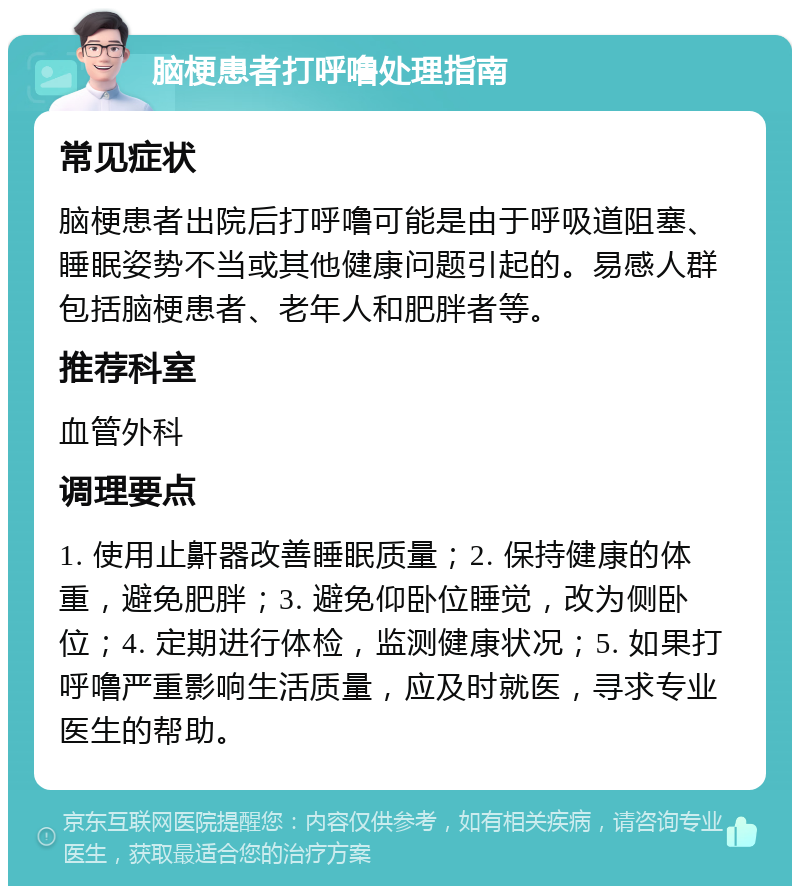 脑梗患者打呼噜处理指南 常见症状 脑梗患者出院后打呼噜可能是由于呼吸道阻塞、睡眠姿势不当或其他健康问题引起的。易感人群包括脑梗患者、老年人和肥胖者等。 推荐科室 血管外科 调理要点 1. 使用止鼾器改善睡眠质量；2. 保持健康的体重，避免肥胖；3. 避免仰卧位睡觉，改为侧卧位；4. 定期进行体检，监测健康状况；5. 如果打呼噜严重影响生活质量，应及时就医，寻求专业医生的帮助。