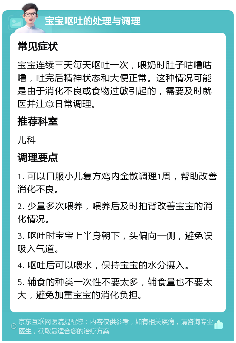 宝宝呕吐的处理与调理 常见症状 宝宝连续三天每天呕吐一次，喂奶时肚子咕噜咕噜，吐完后精神状态和大便正常。这种情况可能是由于消化不良或食物过敏引起的，需要及时就医并注意日常调理。 推荐科室 儿科 调理要点 1. 可以口服小儿复方鸡内金散调理1周，帮助改善消化不良。 2. 少量多次喂养，喂养后及时拍背改善宝宝的消化情况。 3. 呕吐时宝宝上半身朝下，头偏向一侧，避免误吸入气道。 4. 呕吐后可以喂水，保持宝宝的水分摄入。 5. 辅食的种类一次性不要太多，辅食量也不要太大，避免加重宝宝的消化负担。