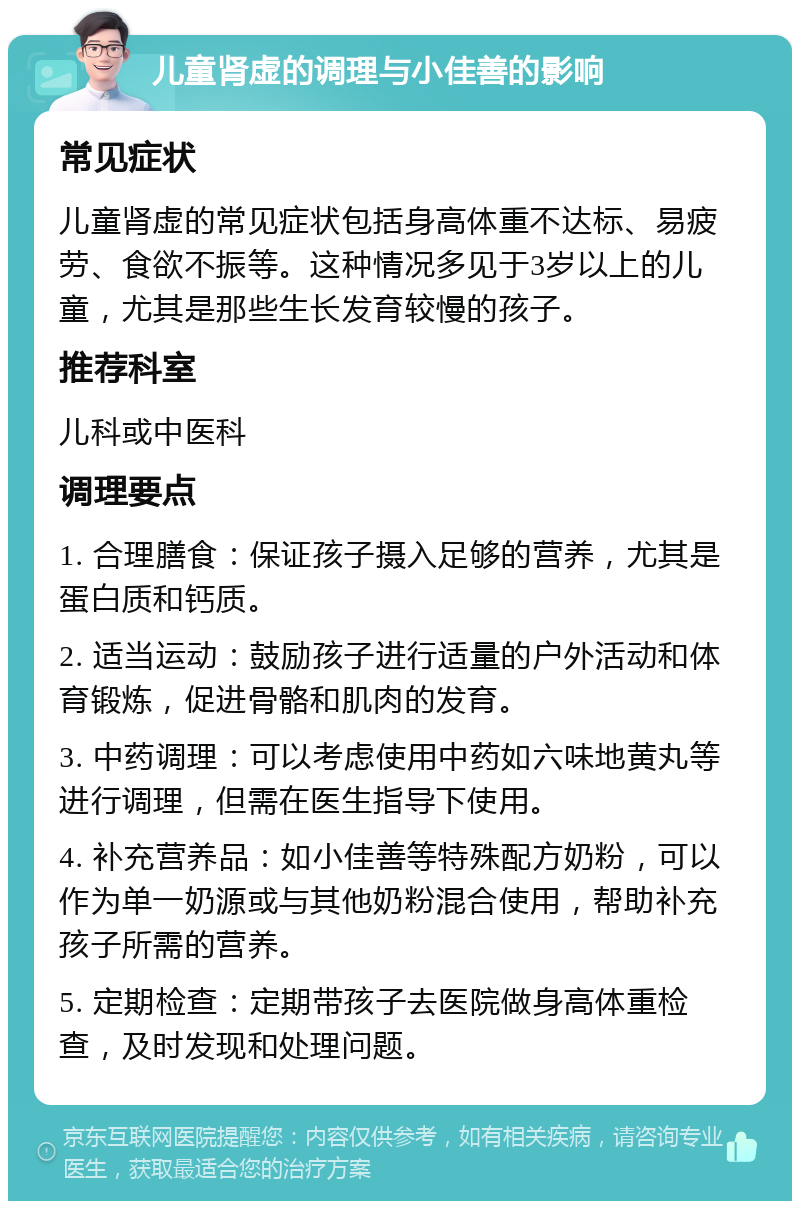 儿童肾虚的调理与小佳善的影响 常见症状 儿童肾虚的常见症状包括身高体重不达标、易疲劳、食欲不振等。这种情况多见于3岁以上的儿童，尤其是那些生长发育较慢的孩子。 推荐科室 儿科或中医科 调理要点 1. 合理膳食：保证孩子摄入足够的营养，尤其是蛋白质和钙质。 2. 适当运动：鼓励孩子进行适量的户外活动和体育锻炼，促进骨骼和肌肉的发育。 3. 中药调理：可以考虑使用中药如六味地黄丸等进行调理，但需在医生指导下使用。 4. 补充营养品：如小佳善等特殊配方奶粉，可以作为单一奶源或与其他奶粉混合使用，帮助补充孩子所需的营养。 5. 定期检查：定期带孩子去医院做身高体重检查，及时发现和处理问题。