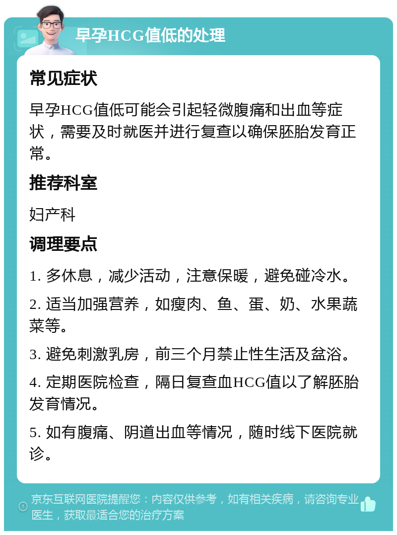 早孕HCG值低的处理 常见症状 早孕HCG值低可能会引起轻微腹痛和出血等症状，需要及时就医并进行复查以确保胚胎发育正常。 推荐科室 妇产科 调理要点 1. 多休息，减少活动，注意保暖，避免碰冷水。 2. 适当加强营养，如瘦肉、鱼、蛋、奶、水果蔬菜等。 3. 避免刺激乳房，前三个月禁止性生活及盆浴。 4. 定期医院检查，隔日复查血HCG值以了解胚胎发育情况。 5. 如有腹痛、阴道出血等情况，随时线下医院就诊。