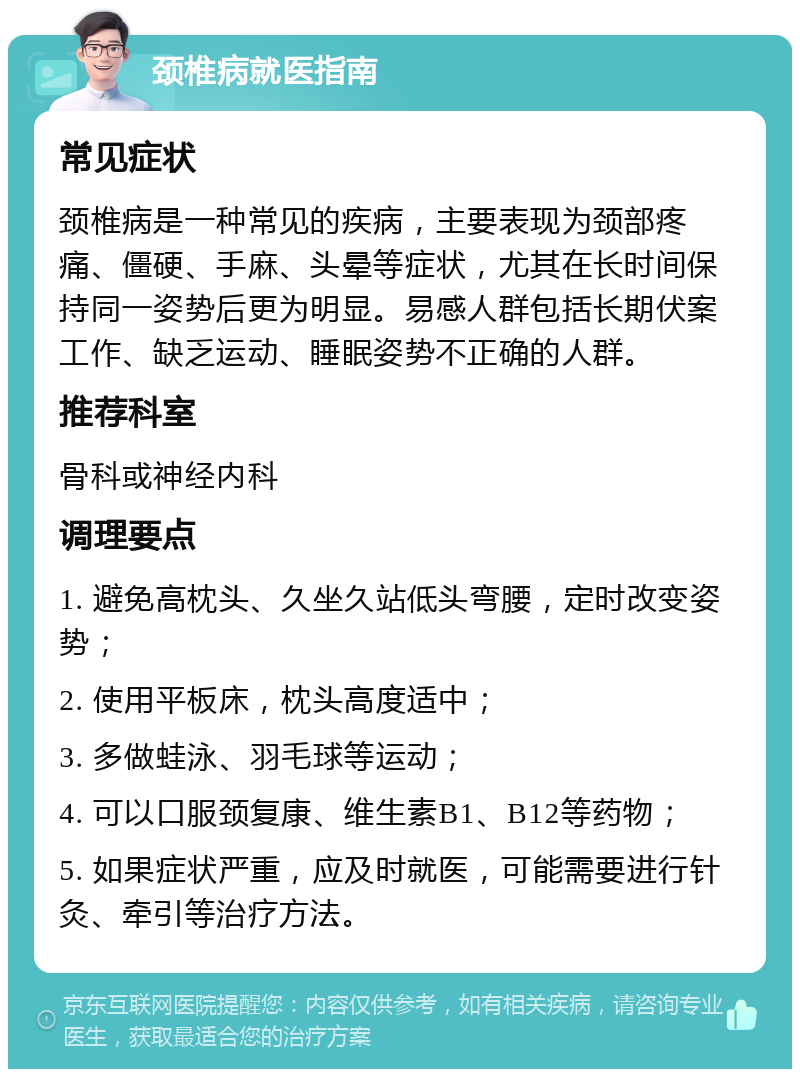 颈椎病就医指南 常见症状 颈椎病是一种常见的疾病，主要表现为颈部疼痛、僵硬、手麻、头晕等症状，尤其在长时间保持同一姿势后更为明显。易感人群包括长期伏案工作、缺乏运动、睡眠姿势不正确的人群。 推荐科室 骨科或神经内科 调理要点 1. 避免高枕头、久坐久站低头弯腰，定时改变姿势； 2. 使用平板床，枕头高度适中； 3. 多做蛙泳、羽毛球等运动； 4. 可以口服颈复康、维生素B1、B12等药物； 5. 如果症状严重，应及时就医，可能需要进行针灸、牵引等治疗方法。