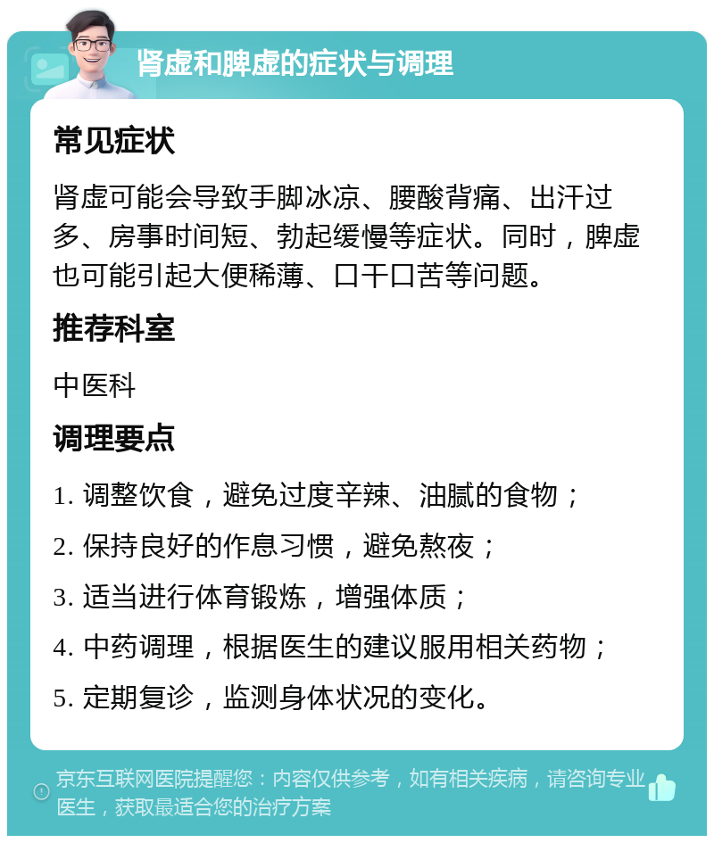 肾虚和脾虚的症状与调理 常见症状 肾虚可能会导致手脚冰凉、腰酸背痛、出汗过多、房事时间短、勃起缓慢等症状。同时，脾虚也可能引起大便稀薄、口干口苦等问题。 推荐科室 中医科 调理要点 1. 调整饮食，避免过度辛辣、油腻的食物； 2. 保持良好的作息习惯，避免熬夜； 3. 适当进行体育锻炼，增强体质； 4. 中药调理，根据医生的建议服用相关药物； 5. 定期复诊，监测身体状况的变化。