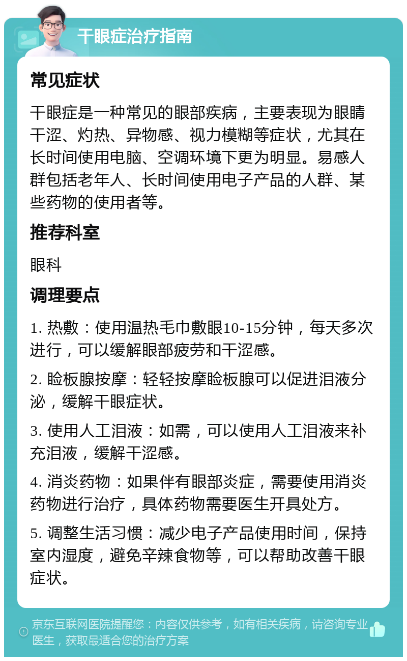 干眼症治疗指南 常见症状 干眼症是一种常见的眼部疾病，主要表现为眼睛干涩、灼热、异物感、视力模糊等症状，尤其在长时间使用电脑、空调环境下更为明显。易感人群包括老年人、长时间使用电子产品的人群、某些药物的使用者等。 推荐科室 眼科 调理要点 1. 热敷：使用温热毛巾敷眼10-15分钟，每天多次进行，可以缓解眼部疲劳和干涩感。 2. 睑板腺按摩：轻轻按摩睑板腺可以促进泪液分泌，缓解干眼症状。 3. 使用人工泪液：如需，可以使用人工泪液来补充泪液，缓解干涩感。 4. 消炎药物：如果伴有眼部炎症，需要使用消炎药物进行治疗，具体药物需要医生开具处方。 5. 调整生活习惯：减少电子产品使用时间，保持室内湿度，避免辛辣食物等，可以帮助改善干眼症状。