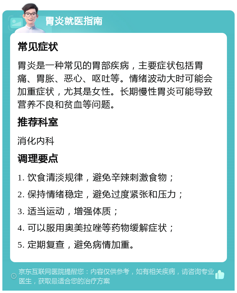 胃炎就医指南 常见症状 胃炎是一种常见的胃部疾病，主要症状包括胃痛、胃胀、恶心、呕吐等。情绪波动大时可能会加重症状，尤其是女性。长期慢性胃炎可能导致营养不良和贫血等问题。 推荐科室 消化内科 调理要点 1. 饮食清淡规律，避免辛辣刺激食物； 2. 保持情绪稳定，避免过度紧张和压力； 3. 适当运动，增强体质； 4. 可以服用奥美拉唑等药物缓解症状； 5. 定期复查，避免病情加重。