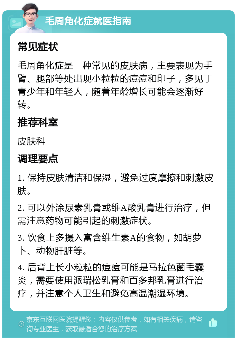 毛周角化症就医指南 常见症状 毛周角化症是一种常见的皮肤病，主要表现为手臂、腿部等处出现小粒粒的痘痘和印子，多见于青少年和年轻人，随着年龄增长可能会逐渐好转。 推荐科室 皮肤科 调理要点 1. 保持皮肤清洁和保湿，避免过度摩擦和刺激皮肤。 2. 可以外涂尿素乳膏或维A酸乳膏进行治疗，但需注意药物可能引起的刺激症状。 3. 饮食上多摄入富含维生素A的食物，如胡萝卜、动物肝脏等。 4. 后背上长小粒粒的痘痘可能是马拉色菌毛囊炎，需要使用派瑞松乳膏和百多邦乳膏进行治疗，并注意个人卫生和避免高温潮湿环境。