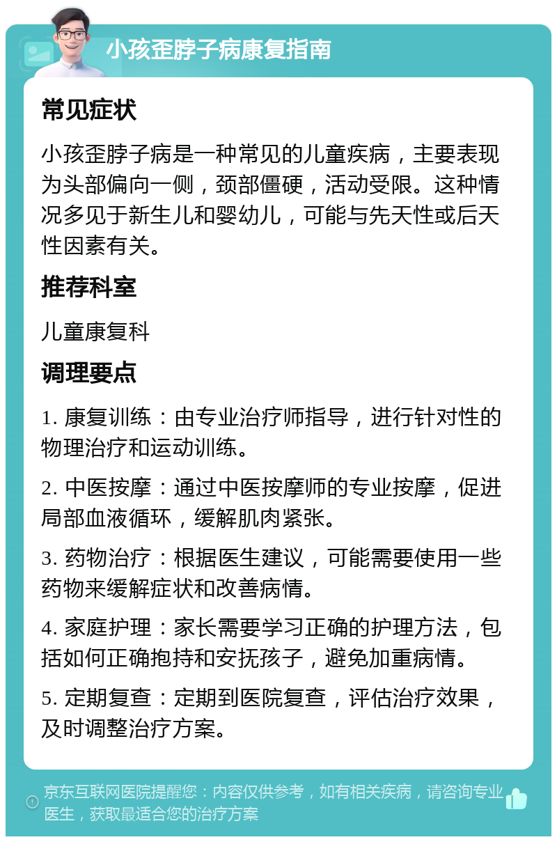 小孩歪脖子病康复指南 常见症状 小孩歪脖子病是一种常见的儿童疾病，主要表现为头部偏向一侧，颈部僵硬，活动受限。这种情况多见于新生儿和婴幼儿，可能与先天性或后天性因素有关。 推荐科室 儿童康复科 调理要点 1. 康复训练：由专业治疗师指导，进行针对性的物理治疗和运动训练。 2. 中医按摩：通过中医按摩师的专业按摩，促进局部血液循环，缓解肌肉紧张。 3. 药物治疗：根据医生建议，可能需要使用一些药物来缓解症状和改善病情。 4. 家庭护理：家长需要学习正确的护理方法，包括如何正确抱持和安抚孩子，避免加重病情。 5. 定期复查：定期到医院复查，评估治疗效果，及时调整治疗方案。