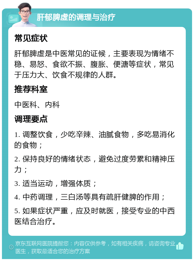 肝郁脾虚的调理与治疗 常见症状 肝郁脾虚是中医常见的证候，主要表现为情绪不稳、易怒、食欲不振、腹胀、便溏等症状，常见于压力大、饮食不规律的人群。 推荐科室 中医科、内科 调理要点 1. 调整饮食，少吃辛辣、油腻食物，多吃易消化的食物； 2. 保持良好的情绪状态，避免过度劳累和精神压力； 3. 适当运动，增强体质； 4. 中药调理，三白汤等具有疏肝健脾的作用； 5. 如果症状严重，应及时就医，接受专业的中西医结合治疗。