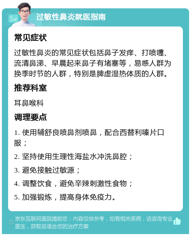 过敏性鼻炎就医指南 常见症状 过敏性鼻炎的常见症状包括鼻子发痒、打喷嚏、流清鼻涕、早晨起来鼻子有堵塞等，易感人群为换季时节的人群，特别是脾虚湿热体质的人群。 推荐科室 耳鼻喉科 调理要点 1. 使用辅舒良喷鼻剂喷鼻，配合西替利嗪片口服； 2. 坚持使用生理性海盐水冲洗鼻腔； 3. 避免接触过敏源； 4. 调整饮食，避免辛辣刺激性食物； 5. 加强锻炼，提高身体免疫力。