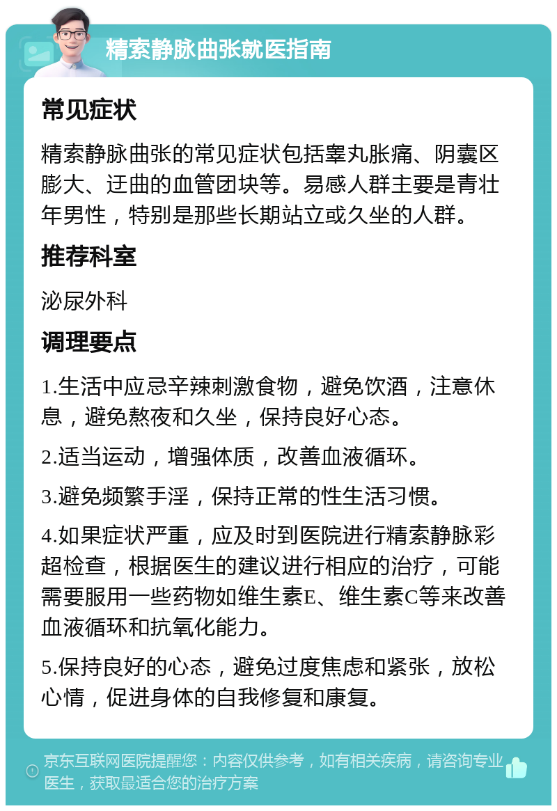 精索静脉曲张就医指南 常见症状 精索静脉曲张的常见症状包括睾丸胀痛、阴囊区膨大、迂曲的血管团块等。易感人群主要是青壮年男性，特别是那些长期站立或久坐的人群。 推荐科室 泌尿外科 调理要点 1.生活中应忌辛辣刺激食物，避免饮酒，注意休息，避免熬夜和久坐，保持良好心态。 2.适当运动，增强体质，改善血液循环。 3.避免频繁手淫，保持正常的性生活习惯。 4.如果症状严重，应及时到医院进行精索静脉彩超检查，根据医生的建议进行相应的治疗，可能需要服用一些药物如维生素E、维生素C等来改善血液循环和抗氧化能力。 5.保持良好的心态，避免过度焦虑和紧张，放松心情，促进身体的自我修复和康复。