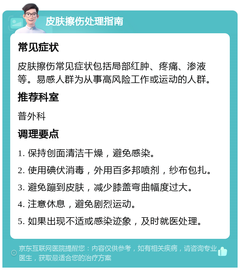 皮肤擦伤处理指南 常见症状 皮肤擦伤常见症状包括局部红肿、疼痛、渗液等。易感人群为从事高风险工作或运动的人群。 推荐科室 普外科 调理要点 1. 保持创面清洁干燥，避免感染。 2. 使用碘伏消毒，外用百多邦喷剂，纱布包扎。 3. 避免蹦到皮肤，减少膝盖弯曲幅度过大。 4. 注意休息，避免剧烈运动。 5. 如果出现不适或感染迹象，及时就医处理。