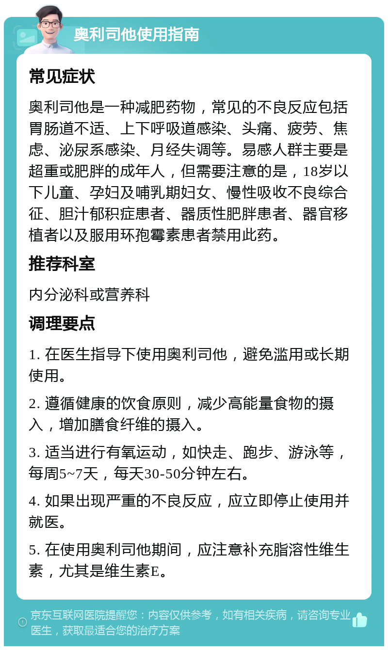 奥利司他使用指南 常见症状 奥利司他是一种减肥药物，常见的不良反应包括胃肠道不适、上下呼吸道感染、头痛、疲劳、焦虑、泌尿系感染、月经失调等。易感人群主要是超重或肥胖的成年人，但需要注意的是，18岁以下儿童、孕妇及哺乳期妇女、慢性吸收不良综合征、胆汁郁积症患者、器质性肥胖患者、器官移植者以及服用环孢霉素患者禁用此药。 推荐科室 内分泌科或营养科 调理要点 1. 在医生指导下使用奥利司他，避免滥用或长期使用。 2. 遵循健康的饮食原则，减少高能量食物的摄入，增加膳食纤维的摄入。 3. 适当进行有氧运动，如快走、跑步、游泳等，每周5~7天，每天30-50分钟左右。 4. 如果出现严重的不良反应，应立即停止使用并就医。 5. 在使用奥利司他期间，应注意补充脂溶性维生素，尤其是维生素E。