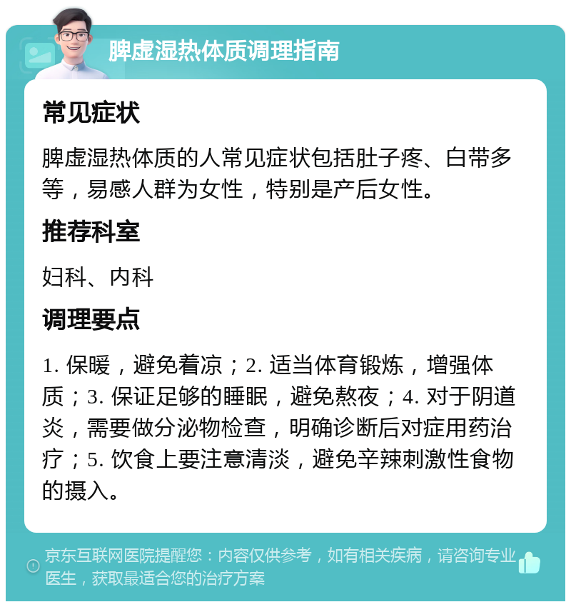 脾虚湿热体质调理指南 常见症状 脾虚湿热体质的人常见症状包括肚子疼、白带多等，易感人群为女性，特别是产后女性。 推荐科室 妇科、内科 调理要点 1. 保暖，避免着凉；2. 适当体育锻炼，增强体质；3. 保证足够的睡眠，避免熬夜；4. 对于阴道炎，需要做分泌物检查，明确诊断后对症用药治疗；5. 饮食上要注意清淡，避免辛辣刺激性食物的摄入。