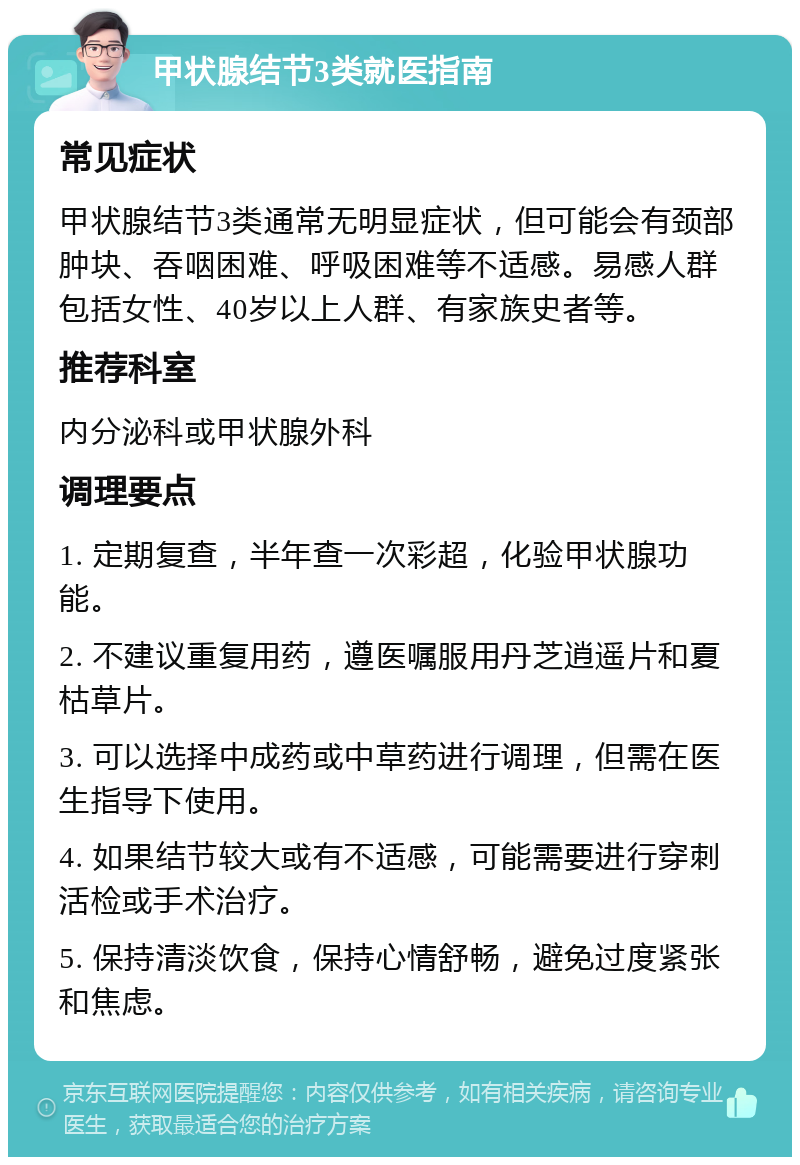 甲状腺结节3类就医指南 常见症状 甲状腺结节3类通常无明显症状，但可能会有颈部肿块、吞咽困难、呼吸困难等不适感。易感人群包括女性、40岁以上人群、有家族史者等。 推荐科室 内分泌科或甲状腺外科 调理要点 1. 定期复查，半年查一次彩超，化验甲状腺功能。 2. 不建议重复用药，遵医嘱服用丹芝逍遥片和夏枯草片。 3. 可以选择中成药或中草药进行调理，但需在医生指导下使用。 4. 如果结节较大或有不适感，可能需要进行穿刺活检或手术治疗。 5. 保持清淡饮食，保持心情舒畅，避免过度紧张和焦虑。