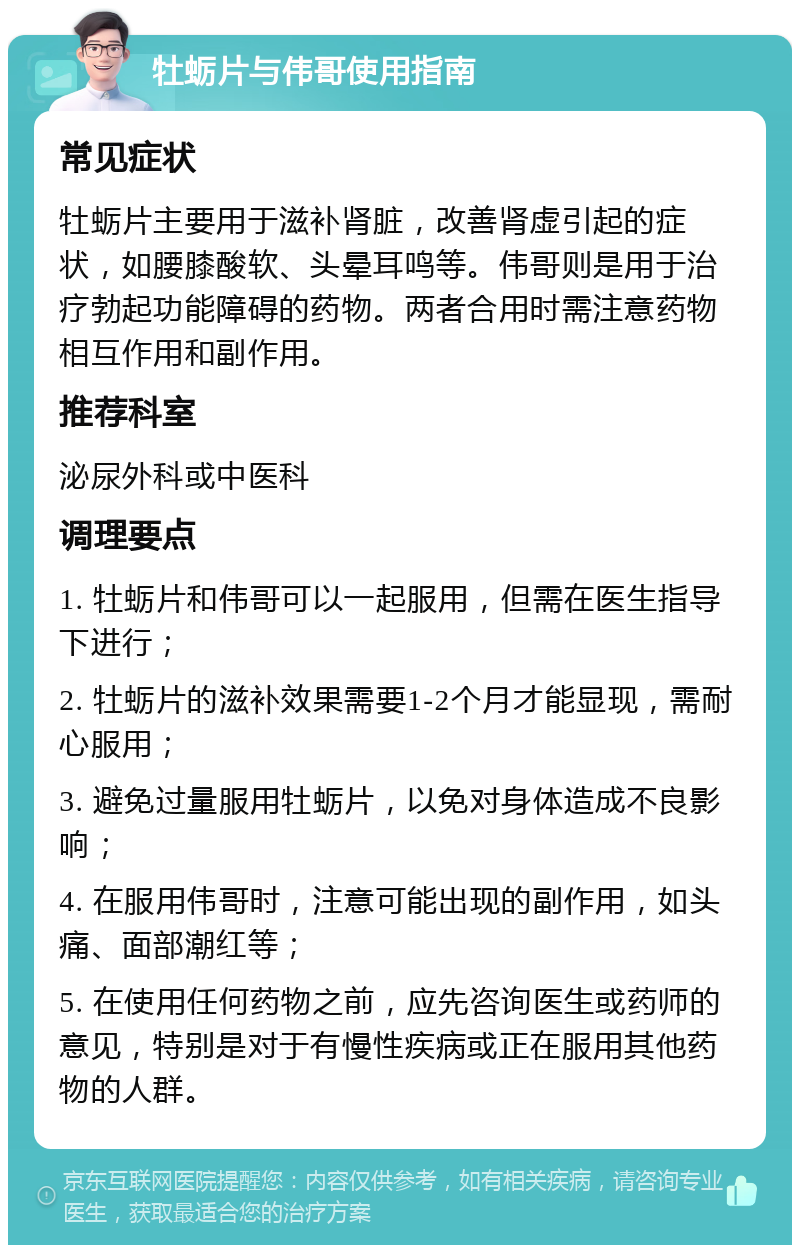 牡蛎片与伟哥使用指南 常见症状 牡蛎片主要用于滋补肾脏，改善肾虚引起的症状，如腰膝酸软、头晕耳鸣等。伟哥则是用于治疗勃起功能障碍的药物。两者合用时需注意药物相互作用和副作用。 推荐科室 泌尿外科或中医科 调理要点 1. 牡蛎片和伟哥可以一起服用，但需在医生指导下进行； 2. 牡蛎片的滋补效果需要1-2个月才能显现，需耐心服用； 3. 避免过量服用牡蛎片，以免对身体造成不良影响； 4. 在服用伟哥时，注意可能出现的副作用，如头痛、面部潮红等； 5. 在使用任何药物之前，应先咨询医生或药师的意见，特别是对于有慢性疾病或正在服用其他药物的人群。