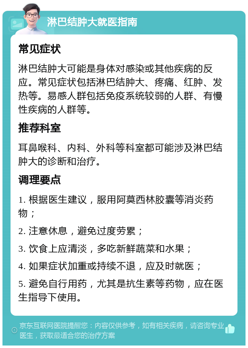 淋巴结肿大就医指南 常见症状 淋巴结肿大可能是身体对感染或其他疾病的反应。常见症状包括淋巴结肿大、疼痛、红肿、发热等。易感人群包括免疫系统较弱的人群、有慢性疾病的人群等。 推荐科室 耳鼻喉科、内科、外科等科室都可能涉及淋巴结肿大的诊断和治疗。 调理要点 1. 根据医生建议，服用阿莫西林胶囊等消炎药物； 2. 注意休息，避免过度劳累； 3. 饮食上应清淡，多吃新鲜蔬菜和水果； 4. 如果症状加重或持续不退，应及时就医； 5. 避免自行用药，尤其是抗生素等药物，应在医生指导下使用。