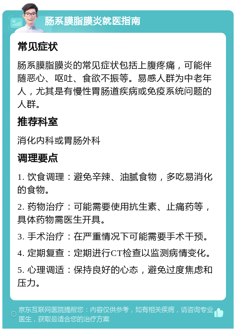 肠系膜脂膜炎就医指南 常见症状 肠系膜脂膜炎的常见症状包括上腹疼痛，可能伴随恶心、呕吐、食欲不振等。易感人群为中老年人，尤其是有慢性胃肠道疾病或免疫系统问题的人群。 推荐科室 消化内科或胃肠外科 调理要点 1. 饮食调理：避免辛辣、油腻食物，多吃易消化的食物。 2. 药物治疗：可能需要使用抗生素、止痛药等，具体药物需医生开具。 3. 手术治疗：在严重情况下可能需要手术干预。 4. 定期复查：定期进行CT检查以监测病情变化。 5. 心理调适：保持良好的心态，避免过度焦虑和压力。