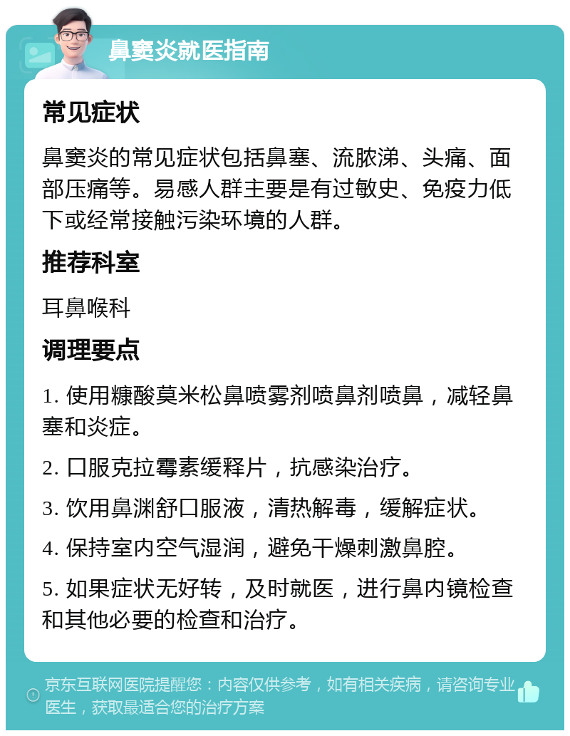 鼻窦炎就医指南 常见症状 鼻窦炎的常见症状包括鼻塞、流脓涕、头痛、面部压痛等。易感人群主要是有过敏史、免疫力低下或经常接触污染环境的人群。 推荐科室 耳鼻喉科 调理要点 1. 使用糠酸莫米松鼻喷雾剂喷鼻剂喷鼻，减轻鼻塞和炎症。 2. 口服克拉霉素缓释片，抗感染治疗。 3. 饮用鼻渊舒口服液，清热解毒，缓解症状。 4. 保持室内空气湿润，避免干燥刺激鼻腔。 5. 如果症状无好转，及时就医，进行鼻内镜检查和其他必要的检查和治疗。