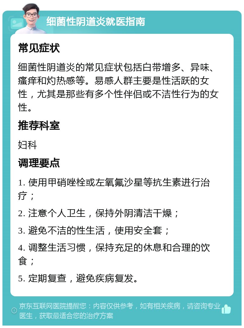 细菌性阴道炎就医指南 常见症状 细菌性阴道炎的常见症状包括白带增多、异味、瘙痒和灼热感等。易感人群主要是性活跃的女性，尤其是那些有多个性伴侣或不洁性行为的女性。 推荐科室 妇科 调理要点 1. 使用甲硝唑栓或左氧氟沙星等抗生素进行治疗； 2. 注意个人卫生，保持外阴清洁干燥； 3. 避免不洁的性生活，使用安全套； 4. 调整生活习惯，保持充足的休息和合理的饮食； 5. 定期复查，避免疾病复发。