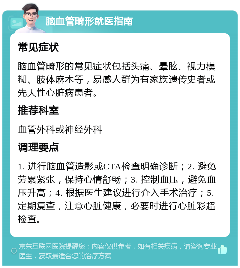 脑血管畸形就医指南 常见症状 脑血管畸形的常见症状包括头痛、晕眩、视力模糊、肢体麻木等，易感人群为有家族遗传史者或先天性心脏病患者。 推荐科室 血管外科或神经外科 调理要点 1. 进行脑血管造影或CTA检查明确诊断；2. 避免劳累紧张，保持心情舒畅；3. 控制血压，避免血压升高；4. 根据医生建议进行介入手术治疗；5. 定期复查，注意心脏健康，必要时进行心脏彩超检查。