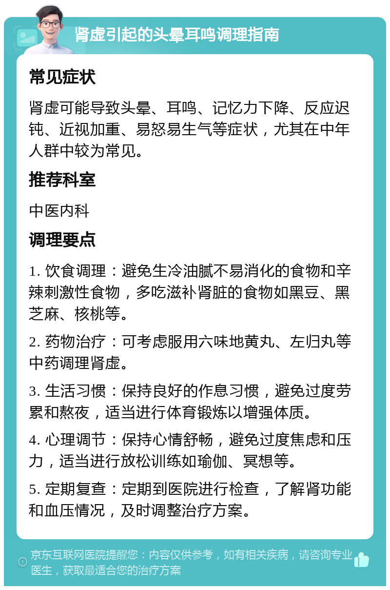 肾虚引起的头晕耳鸣调理指南 常见症状 肾虚可能导致头晕、耳鸣、记忆力下降、反应迟钝、近视加重、易怒易生气等症状，尤其在中年人群中较为常见。 推荐科室 中医内科 调理要点 1. 饮食调理：避免生冷油腻不易消化的食物和辛辣刺激性食物，多吃滋补肾脏的食物如黑豆、黑芝麻、核桃等。 2. 药物治疗：可考虑服用六味地黄丸、左归丸等中药调理肾虚。 3. 生活习惯：保持良好的作息习惯，避免过度劳累和熬夜，适当进行体育锻炼以增强体质。 4. 心理调节：保持心情舒畅，避免过度焦虑和压力，适当进行放松训练如瑜伽、冥想等。 5. 定期复查：定期到医院进行检查，了解肾功能和血压情况，及时调整治疗方案。