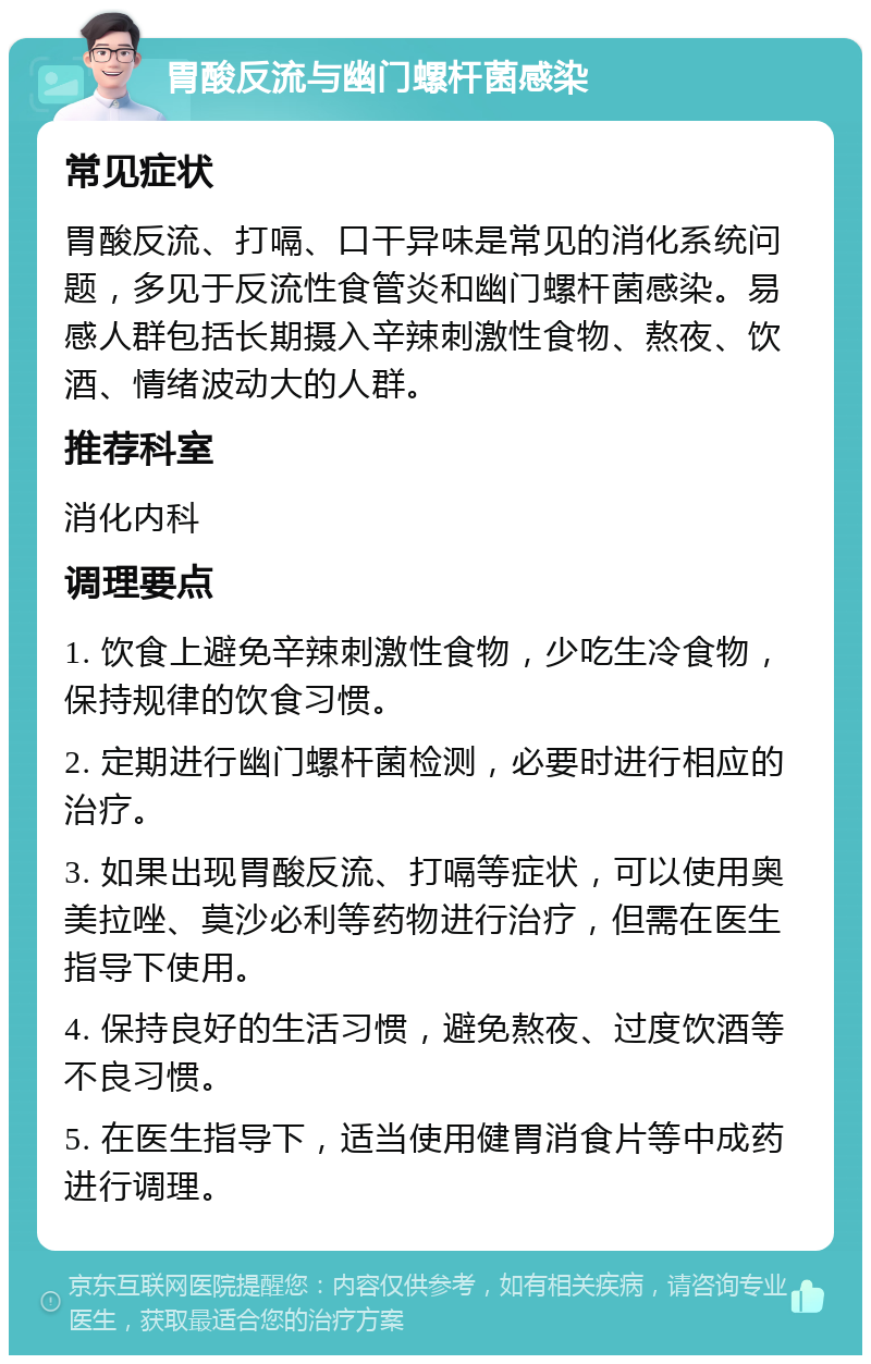 胃酸反流与幽门螺杆菌感染 常见症状 胃酸反流、打嗝、口干异味是常见的消化系统问题，多见于反流性食管炎和幽门螺杆菌感染。易感人群包括长期摄入辛辣刺激性食物、熬夜、饮酒、情绪波动大的人群。 推荐科室 消化内科 调理要点 1. 饮食上避免辛辣刺激性食物，少吃生冷食物，保持规律的饮食习惯。 2. 定期进行幽门螺杆菌检测，必要时进行相应的治疗。 3. 如果出现胃酸反流、打嗝等症状，可以使用奥美拉唑、莫沙必利等药物进行治疗，但需在医生指导下使用。 4. 保持良好的生活习惯，避免熬夜、过度饮酒等不良习惯。 5. 在医生指导下，适当使用健胃消食片等中成药进行调理。