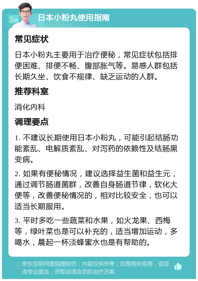 日本小粉丸使用指南 常见症状 日本小粉丸主要用于治疗便秘，常见症状包括排便困难、排便不畅、腹部胀气等。易感人群包括长期久坐、饮食不规律、缺乏运动的人群。 推荐科室 消化内科 调理要点 1. 不建议长期使用日本小粉丸，可能引起结肠功能紊乱、电解质紊乱、对泻药的依赖性及结肠黑变病。 2. 如果有便秘情况，建议选择益生菌和益生元，通过调节肠道菌群，改善自身肠道节律，软化大便等，改善便秘情况的，相对比较安全，也可以适当长期服用。 3. 平时多吃一些蔬菜和水果，如火龙果、西梅等，绿叶菜也是可以补充的，适当增加运动，多喝水，晨起一杯淡蜂蜜水也是有帮助的。