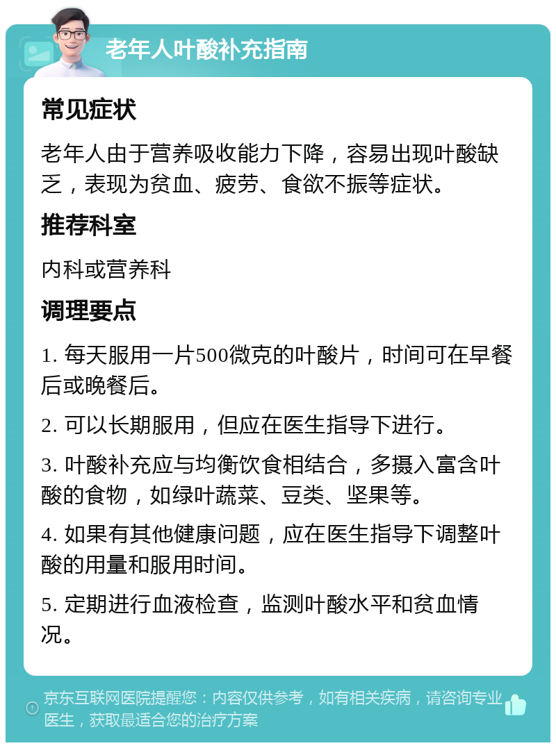 老年人叶酸补充指南 常见症状 老年人由于营养吸收能力下降，容易出现叶酸缺乏，表现为贫血、疲劳、食欲不振等症状。 推荐科室 内科或营养科 调理要点 1. 每天服用一片500微克的叶酸片，时间可在早餐后或晚餐后。 2. 可以长期服用，但应在医生指导下进行。 3. 叶酸补充应与均衡饮食相结合，多摄入富含叶酸的食物，如绿叶蔬菜、豆类、坚果等。 4. 如果有其他健康问题，应在医生指导下调整叶酸的用量和服用时间。 5. 定期进行血液检查，监测叶酸水平和贫血情况。