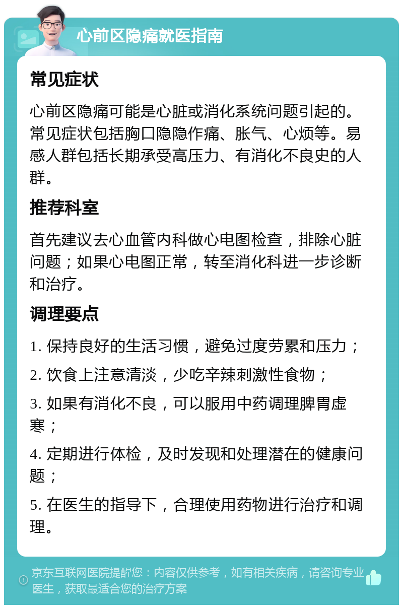 心前区隐痛就医指南 常见症状 心前区隐痛可能是心脏或消化系统问题引起的。常见症状包括胸口隐隐作痛、胀气、心烦等。易感人群包括长期承受高压力、有消化不良史的人群。 推荐科室 首先建议去心血管内科做心电图检查，排除心脏问题；如果心电图正常，转至消化科进一步诊断和治疗。 调理要点 1. 保持良好的生活习惯，避免过度劳累和压力； 2. 饮食上注意清淡，少吃辛辣刺激性食物； 3. 如果有消化不良，可以服用中药调理脾胃虚寒； 4. 定期进行体检，及时发现和处理潜在的健康问题； 5. 在医生的指导下，合理使用药物进行治疗和调理。