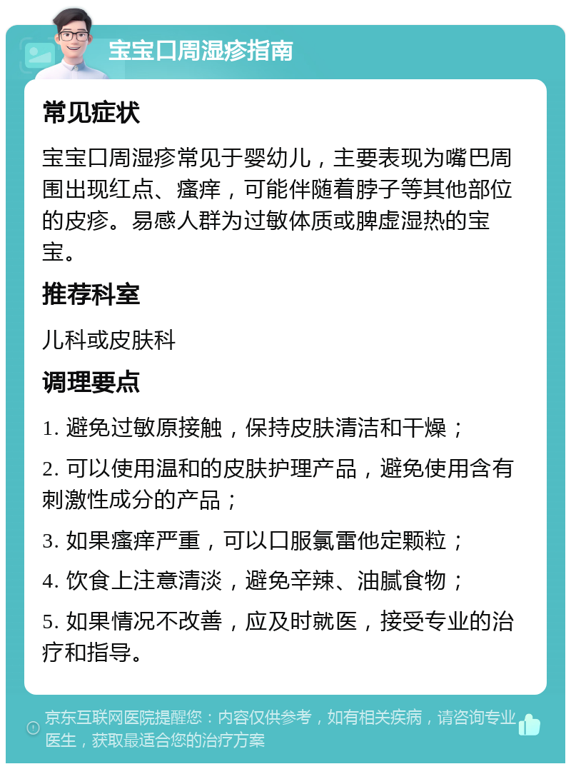 宝宝口周湿疹指南 常见症状 宝宝口周湿疹常见于婴幼儿，主要表现为嘴巴周围出现红点、瘙痒，可能伴随着脖子等其他部位的皮疹。易感人群为过敏体质或脾虚湿热的宝宝。 推荐科室 儿科或皮肤科 调理要点 1. 避免过敏原接触，保持皮肤清洁和干燥； 2. 可以使用温和的皮肤护理产品，避免使用含有刺激性成分的产品； 3. 如果瘙痒严重，可以口服氯雷他定颗粒； 4. 饮食上注意清淡，避免辛辣、油腻食物； 5. 如果情况不改善，应及时就医，接受专业的治疗和指导。