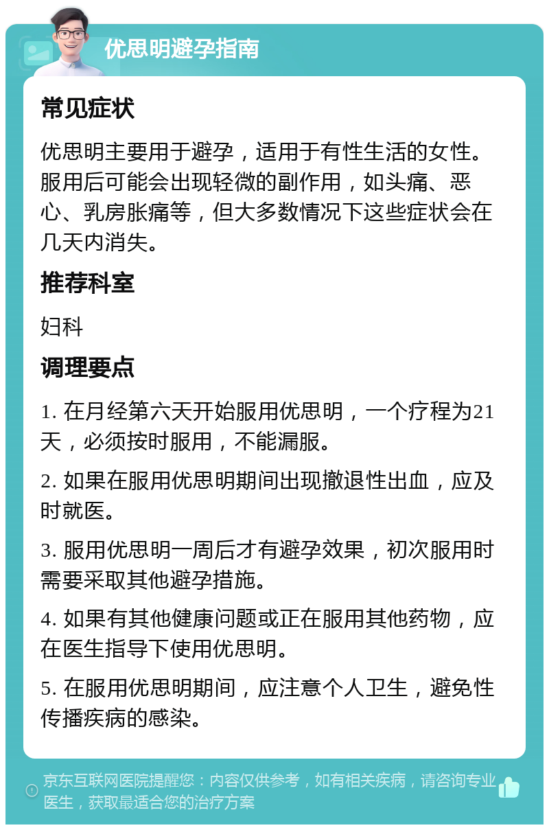 优思明避孕指南 常见症状 优思明主要用于避孕，适用于有性生活的女性。服用后可能会出现轻微的副作用，如头痛、恶心、乳房胀痛等，但大多数情况下这些症状会在几天内消失。 推荐科室 妇科 调理要点 1. 在月经第六天开始服用优思明，一个疗程为21天，必须按时服用，不能漏服。 2. 如果在服用优思明期间出现撤退性出血，应及时就医。 3. 服用优思明一周后才有避孕效果，初次服用时需要采取其他避孕措施。 4. 如果有其他健康问题或正在服用其他药物，应在医生指导下使用优思明。 5. 在服用优思明期间，应注意个人卫生，避免性传播疾病的感染。