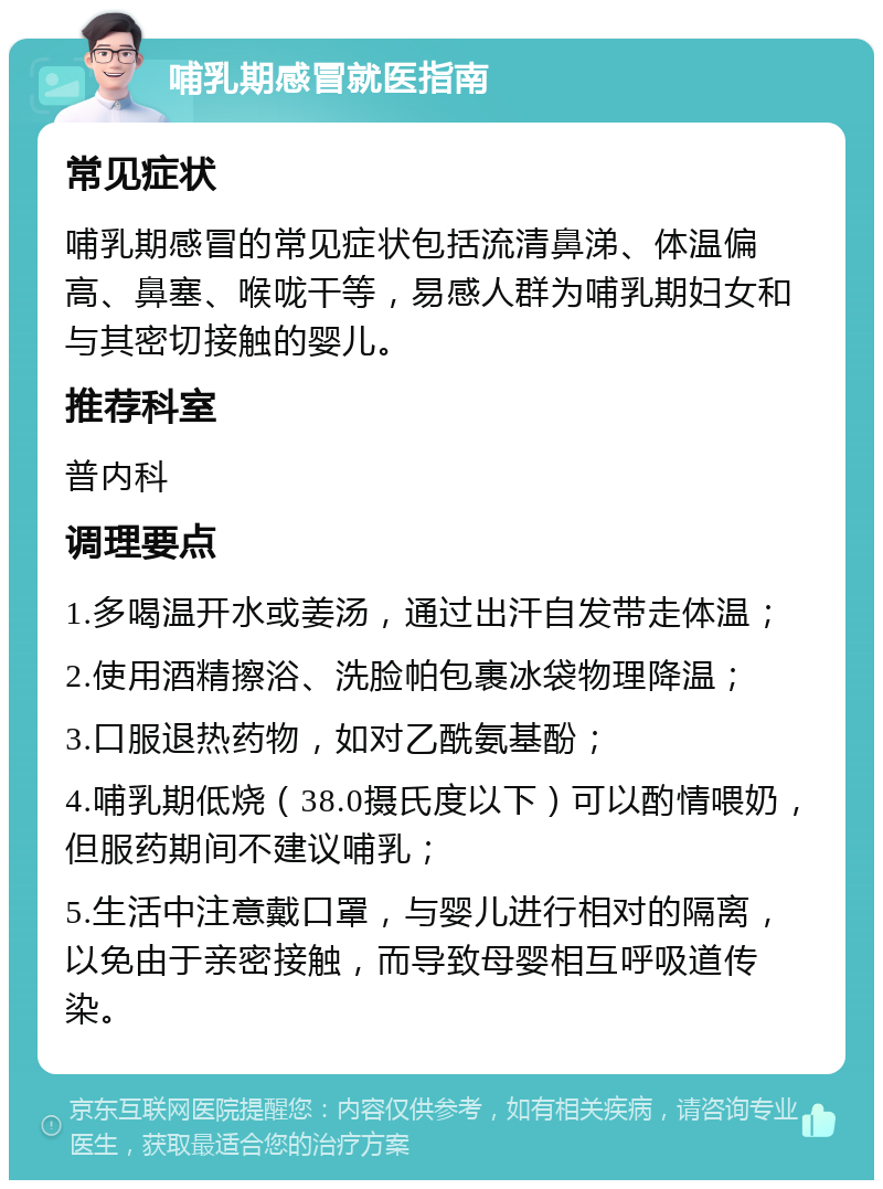 哺乳期感冒就医指南 常见症状 哺乳期感冒的常见症状包括流清鼻涕、体温偏高、鼻塞、喉咙干等，易感人群为哺乳期妇女和与其密切接触的婴儿。 推荐科室 普内科 调理要点 1.多喝温开水或姜汤，通过出汗自发带走体温； 2.使用酒精擦浴、洗脸帕包裹冰袋物理降温； 3.口服退热药物，如对乙酰氨基酚； 4.哺乳期低烧（38.0摄氏度以下）可以酌情喂奶，但服药期间不建议哺乳； 5.生活中注意戴口罩，与婴儿进行相对的隔离，以免由于亲密接触，而导致母婴相互呼吸道传染。