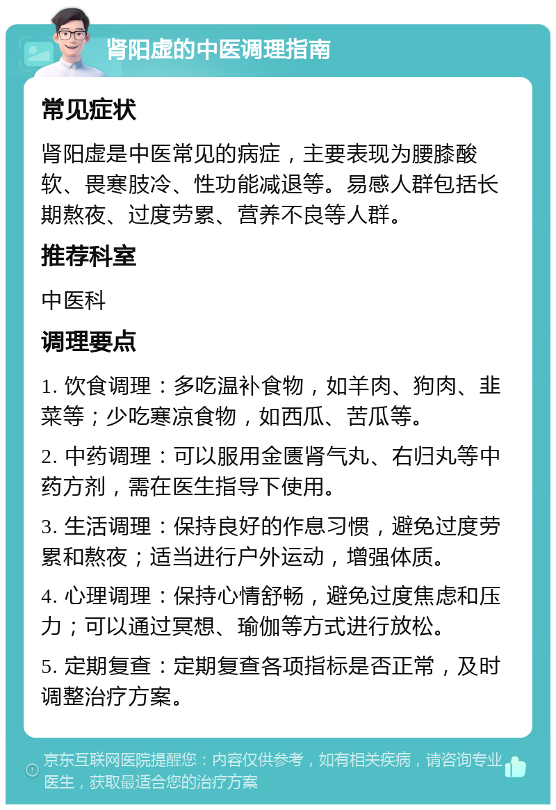 肾阳虚的中医调理指南 常见症状 肾阳虚是中医常见的病症，主要表现为腰膝酸软、畏寒肢冷、性功能减退等。易感人群包括长期熬夜、过度劳累、营养不良等人群。 推荐科室 中医科 调理要点 1. 饮食调理：多吃温补食物，如羊肉、狗肉、韭菜等；少吃寒凉食物，如西瓜、苦瓜等。 2. 中药调理：可以服用金匮肾气丸、右归丸等中药方剂，需在医生指导下使用。 3. 生活调理：保持良好的作息习惯，避免过度劳累和熬夜；适当进行户外运动，增强体质。 4. 心理调理：保持心情舒畅，避免过度焦虑和压力；可以通过冥想、瑜伽等方式进行放松。 5. 定期复查：定期复查各项指标是否正常，及时调整治疗方案。