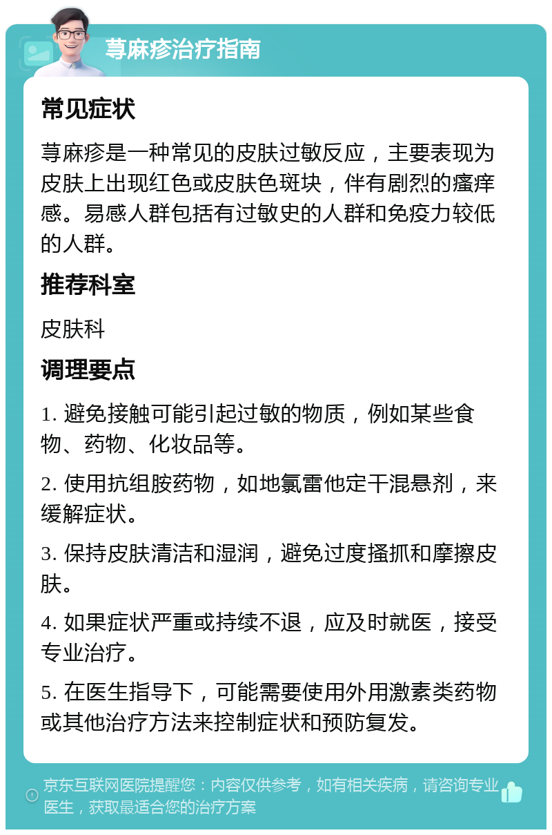 荨麻疹治疗指南 常见症状 荨麻疹是一种常见的皮肤过敏反应，主要表现为皮肤上出现红色或皮肤色斑块，伴有剧烈的瘙痒感。易感人群包括有过敏史的人群和免疫力较低的人群。 推荐科室 皮肤科 调理要点 1. 避免接触可能引起过敏的物质，例如某些食物、药物、化妆品等。 2. 使用抗组胺药物，如地氯雷他定干混悬剂，来缓解症状。 3. 保持皮肤清洁和湿润，避免过度搔抓和摩擦皮肤。 4. 如果症状严重或持续不退，应及时就医，接受专业治疗。 5. 在医生指导下，可能需要使用外用激素类药物或其他治疗方法来控制症状和预防复发。