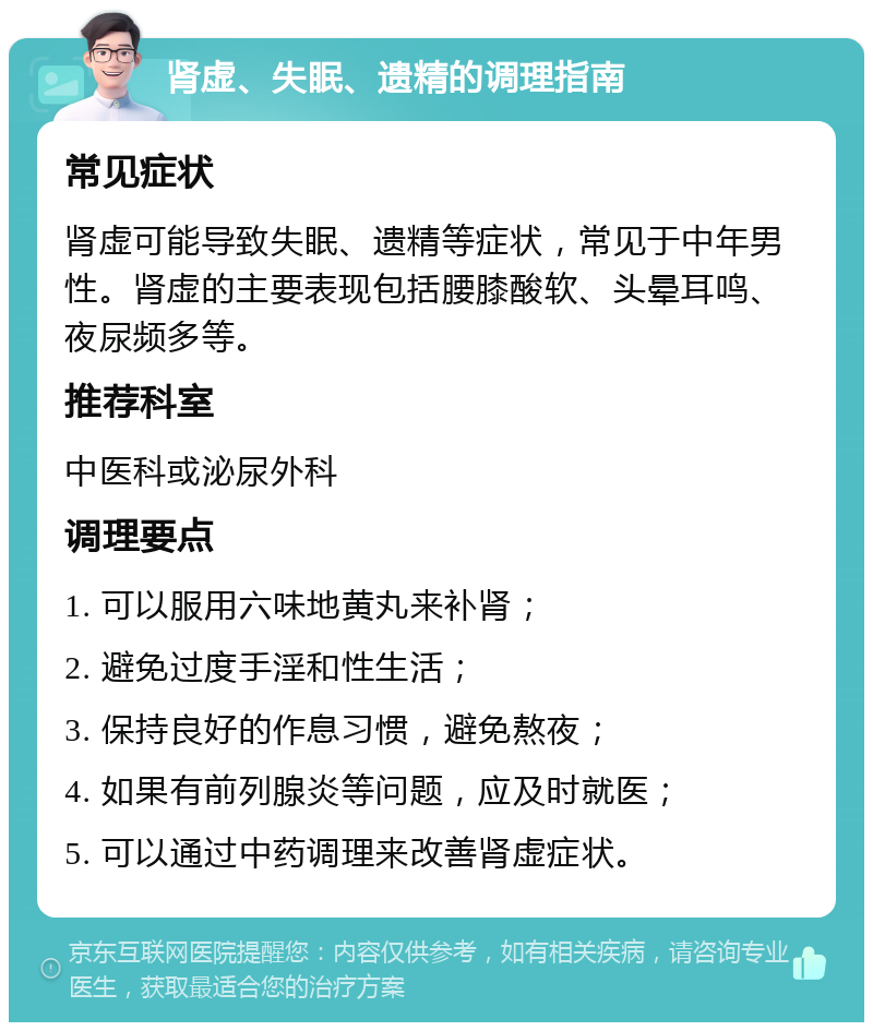 肾虚、失眠、遗精的调理指南 常见症状 肾虚可能导致失眠、遗精等症状，常见于中年男性。肾虚的主要表现包括腰膝酸软、头晕耳鸣、夜尿频多等。 推荐科室 中医科或泌尿外科 调理要点 1. 可以服用六味地黄丸来补肾； 2. 避免过度手淫和性生活； 3. 保持良好的作息习惯，避免熬夜； 4. 如果有前列腺炎等问题，应及时就医； 5. 可以通过中药调理来改善肾虚症状。