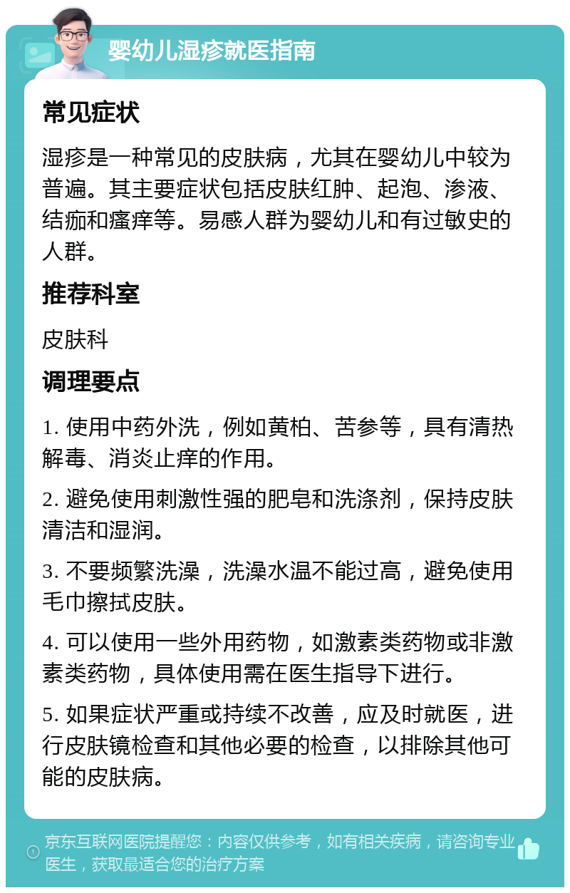 婴幼儿湿疹就医指南 常见症状 湿疹是一种常见的皮肤病，尤其在婴幼儿中较为普遍。其主要症状包括皮肤红肿、起泡、渗液、结痂和瘙痒等。易感人群为婴幼儿和有过敏史的人群。 推荐科室 皮肤科 调理要点 1. 使用中药外洗，例如黄柏、苦参等，具有清热解毒、消炎止痒的作用。 2. 避免使用刺激性强的肥皂和洗涤剂，保持皮肤清洁和湿润。 3. 不要频繁洗澡，洗澡水温不能过高，避免使用毛巾擦拭皮肤。 4. 可以使用一些外用药物，如激素类药物或非激素类药物，具体使用需在医生指导下进行。 5. 如果症状严重或持续不改善，应及时就医，进行皮肤镜检查和其他必要的检查，以排除其他可能的皮肤病。