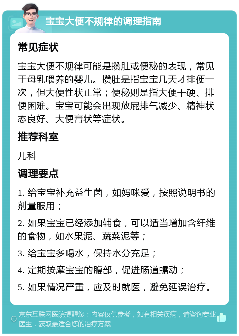 宝宝大便不规律的调理指南 常见症状 宝宝大便不规律可能是攒肚或便秘的表现，常见于母乳喂养的婴儿。攒肚是指宝宝几天才排便一次，但大便性状正常；便秘则是指大便干硬、排便困难。宝宝可能会出现放屁排气减少、精神状态良好、大便膏状等症状。 推荐科室 儿科 调理要点 1. 给宝宝补充益生菌，如妈咪爱，按照说明书的剂量服用； 2. 如果宝宝已经添加辅食，可以适当增加含纤维的食物，如水果泥、蔬菜泥等； 3. 给宝宝多喝水，保持水分充足； 4. 定期按摩宝宝的腹部，促进肠道蠕动； 5. 如果情况严重，应及时就医，避免延误治疗。