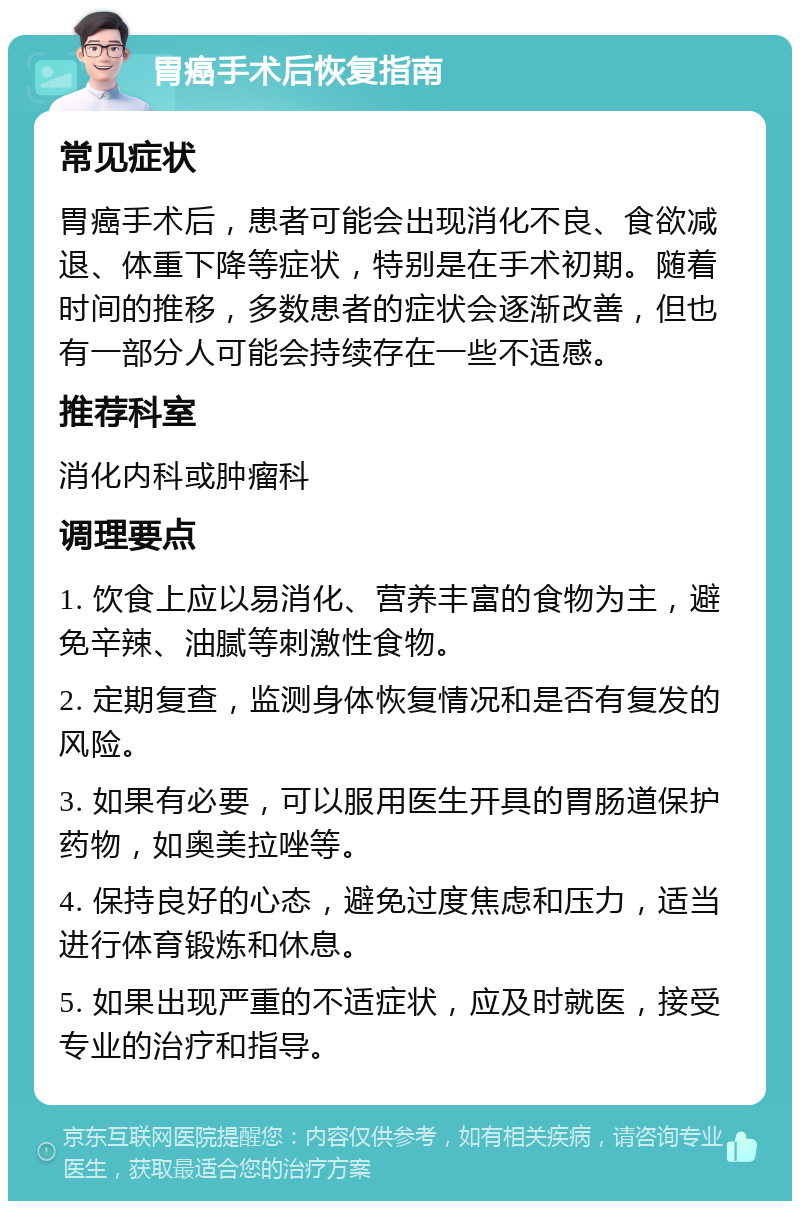 胃癌手术后恢复指南 常见症状 胃癌手术后，患者可能会出现消化不良、食欲减退、体重下降等症状，特别是在手术初期。随着时间的推移，多数患者的症状会逐渐改善，但也有一部分人可能会持续存在一些不适感。 推荐科室 消化内科或肿瘤科 调理要点 1. 饮食上应以易消化、营养丰富的食物为主，避免辛辣、油腻等刺激性食物。 2. 定期复查，监测身体恢复情况和是否有复发的风险。 3. 如果有必要，可以服用医生开具的胃肠道保护药物，如奥美拉唑等。 4. 保持良好的心态，避免过度焦虑和压力，适当进行体育锻炼和休息。 5. 如果出现严重的不适症状，应及时就医，接受专业的治疗和指导。