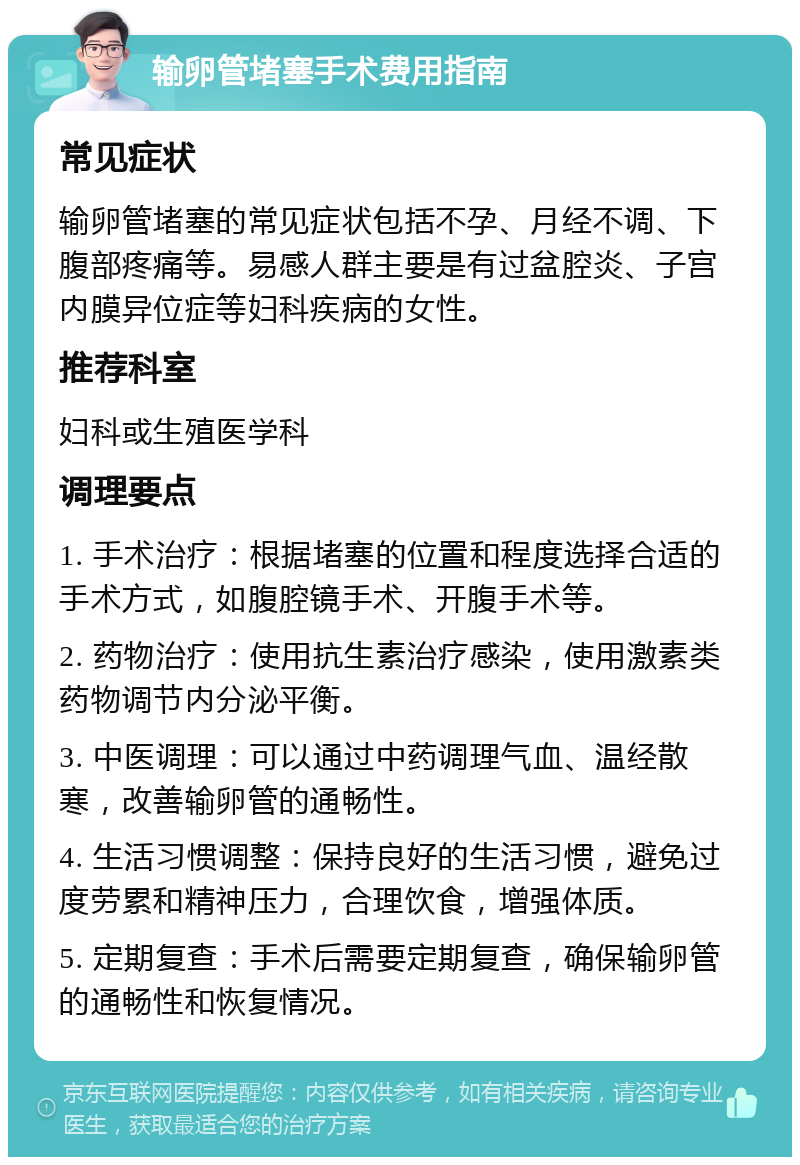 输卵管堵塞手术费用指南 常见症状 输卵管堵塞的常见症状包括不孕、月经不调、下腹部疼痛等。易感人群主要是有过盆腔炎、子宫内膜异位症等妇科疾病的女性。 推荐科室 妇科或生殖医学科 调理要点 1. 手术治疗：根据堵塞的位置和程度选择合适的手术方式，如腹腔镜手术、开腹手术等。 2. 药物治疗：使用抗生素治疗感染，使用激素类药物调节内分泌平衡。 3. 中医调理：可以通过中药调理气血、温经散寒，改善输卵管的通畅性。 4. 生活习惯调整：保持良好的生活习惯，避免过度劳累和精神压力，合理饮食，增强体质。 5. 定期复查：手术后需要定期复查，确保输卵管的通畅性和恢复情况。