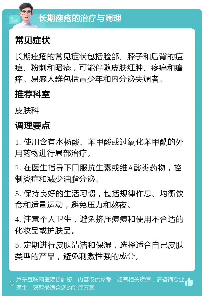 长期痤疮的治疗与调理 常见症状 长期痤疮的常见症状包括脸部、脖子和后背的痘痘、粉刺和暗疮，可能伴随皮肤红肿、疼痛和瘙痒。易感人群包括青少年和内分泌失调者。 推荐科室 皮肤科 调理要点 1. 使用含有水杨酸、苯甲酸或过氧化苯甲酰的外用药物进行局部治疗。 2. 在医生指导下口服抗生素或维A酸类药物，控制炎症和减少油脂分泌。 3. 保持良好的生活习惯，包括规律作息、均衡饮食和适量运动，避免压力和熬夜。 4. 注意个人卫生，避免挤压痘痘和使用不合适的化妆品或护肤品。 5. 定期进行皮肤清洁和保湿，选择适合自己皮肤类型的产品，避免刺激性强的成分。